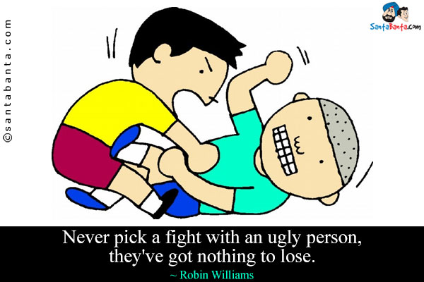 Never pick a fight with an ugly person, they've got nothing to lose.