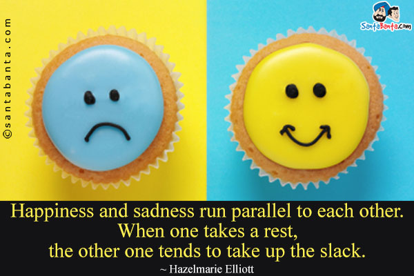 Happiness and sadness run parallel to each other. When one takes a rest, the other one tends to take up the slack.