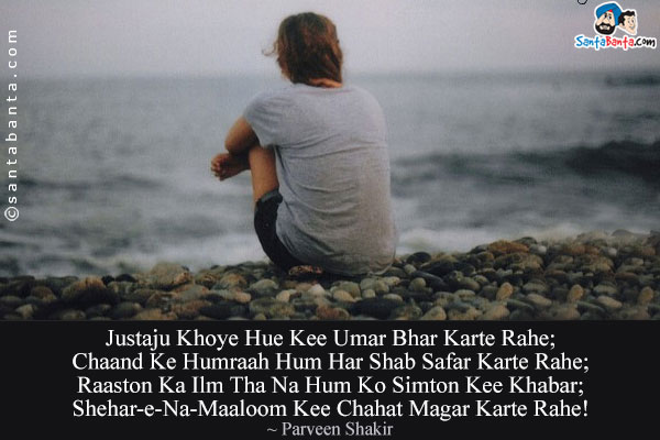 Justaju Khoye Hue Kee Umar Bhar Karte Rahe;<br/>
Chaand Ke Humraah Hum Har Shab Safar Karte Rahe;<br/>
Raaston Ka Ilm Tha Na Hum Ko Simton Kee Khabar;<br/>
Shehar-e-Na-Maaloom Kee Chahat Magar Karte Rahe!