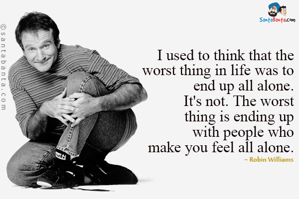 I used to think that the worst thing in life was to end up all alone. It's not. The worst thing is ending up with people who make you feel all alone.