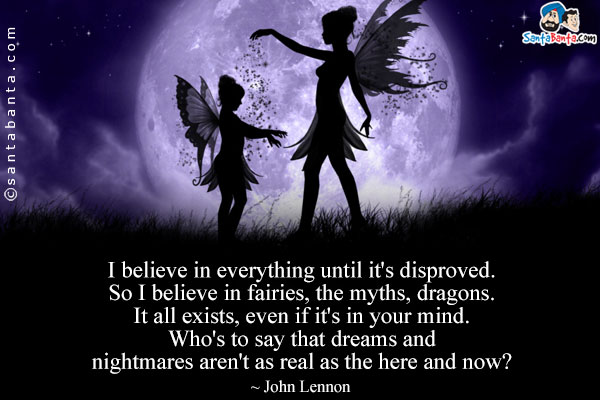 I believe in everything until it's disproved. So I believe in fairies, the myths, dragons. It all exists, even if it's in your mind. Who's to say that dreams and nightmares aren't as real as the here and now?