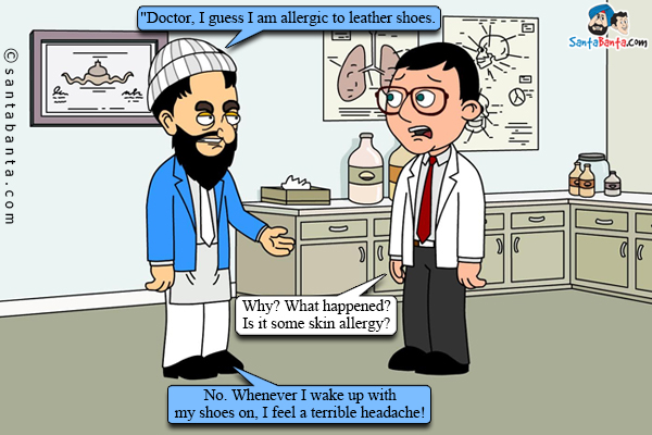 An ailing Pathan to his doctor, `Doctor, I guess I am allergic to leather shoes.<br />
Doctor: Why? What happened? Is it some skin allergy?<br />
Pathan: No. Whenever I wake up with my shoes on, I feel a terrible headache!