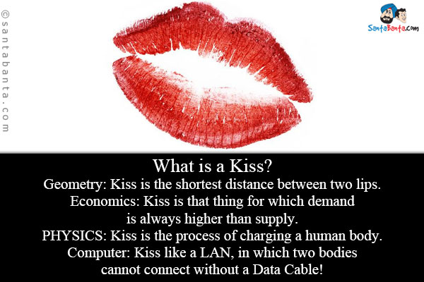 What is a Kiss?<br/>
Geometry: Kiss is the shortest distance between two lips.<br/>
Economics: Kiss is that thing for which demand is always higher than supply.<br/>
PHYSICS: Kiss is the process of charging a human body.<br/>
Computer: Kiss like a LAN, in which two bodies cannot connect without a Data Cable!