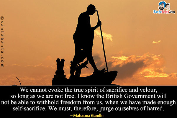 We cannot evoke the true spirit of sacrifice and velour, so long as we are not free. I know the British Government will not be able to withhold freedom from us, when we have made enough self-sacrifice. We must, therefore, purge ourselves of hatred.