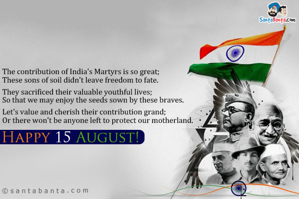 The contribution of India's Martyrs is so great;<br />
These sons of soil didn't leave freedom to fate.<br /><br />
They sacrificed their valuable youthful lives;<br />
So that we may enjoy the seeds sown by these braves.<br /><br />
Let's value and cherish their contribution grand;<br />
Or there won't be anyone left to protect our motherland.<br /><br />
Happy 15 August!