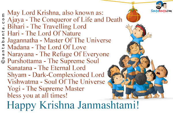 May Lord Krishna, also known as:<br />
Ajaya - The Conqueror of Life and Death<br />
Bihari - The Travelling Lord<br />
Hari - The Lord Of Nature<br />
Jagannatha - Master Of The Universe<br />
Madana - The Lord Of Love<br />
Narayana - The Refuge Of Everyone<br />
Purshottama - The Supreme Soul<br />
Sanatana - The Eternal Lord<br />
Shyam - Dark-Complexioned Lord<br />
Vishwatma - Soul Of The Universe<br />
Yogi - The Supreme Master<br />
bless you at all times!<br />
Happy Krishna Janmashtami!