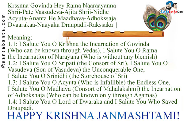 Krssnna Govinda Hey Rama Naaraayanna<br />
Shrii-Pate Vaasudeva-Ajita Shrii-Nidhe |<br />
Acyuta-Ananta He Maadhava-Adhokssaja<br />
Dvaarakaa-Naayaka Draupadii-Rakssaka ||<br /><br />
Meaning:<br />
1.1: I Salute You O Krishna the Incarnation of Govinda (Who can be known through Vedas), I Salute You O Rama the Incarnation of Narayana (Who is without any blemish)<br />
1.2: I Salute You O Sripati (the Consort of Sri), I Salute You O Vasudeva (Son of Vasudeva) the Unconquerable One, I Salute You O Srinidhi (the Storehouse of Sri)<br />
1.3: I Salute You O Acyuta (Who is Infallible) the Endless One, I Salute You O Madhava (Consort of Mahalakshmi) the Incarnation of Adhokshaja (Who can be known only through Agamas)<br />
1.4: I Salute You O Lord of Dwaraka and I Salute You Who Saved Draupadi.<br />
Happy Krishna Janmashtami!