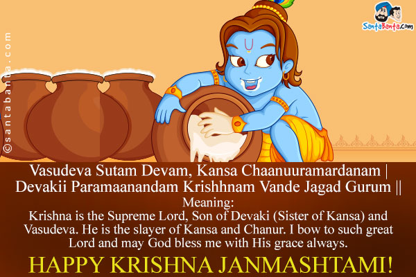 Vasudeva Sutam Devam, Kansa Chaanuuramardanam |<br />
Devakii Paramaanandam Krishhnam Vande Jagad Gurum ||<br /><br />
Meaning:<br />
Krishna is the Supreme Lord, Son of Devaki (Sister of Kansa) and Vasudeva. He is the slayer of Kansa and Chanur. I bow to such great Lord and may God bless me with His grace always.<br />
Happy Krishna Janmashtami!