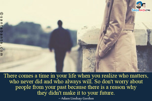 There comes a time in your life when you realize who matters, who never did and who always will. So don't worry about people from your past because there is a reason why they didn't make it to your future.