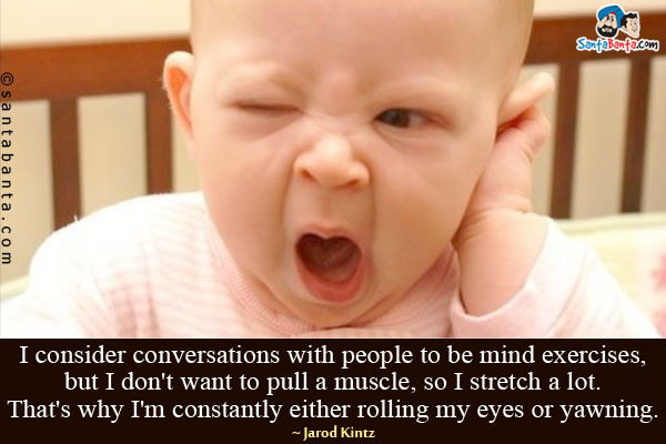 I consider conversations with people to be mind exercises, but I don't want to pull a muscle, so I stretch a lot. That's why I'm constantly either rolling my eyes or yawning.