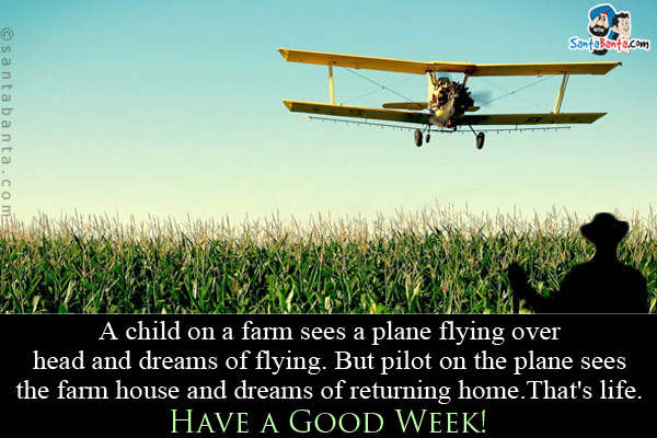 A child on a farm sees a plane flying over head and dreams of flying.<br/>
But pilot on the plane sees the farm house and dreams of returning home.<br/>
That's life.<br/>
Have a Good Week!