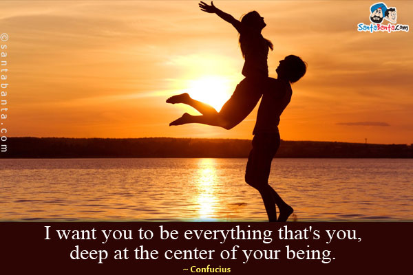 I want you to be everything that's you, deep at the center of your being.