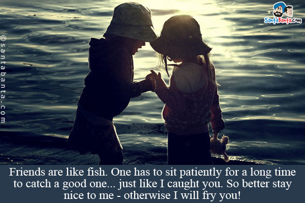 Friends are like fish. One has to sit patiently for a long time to catch a good one... just like I caught you. So better stay nice to me - otherwise I will fry you!