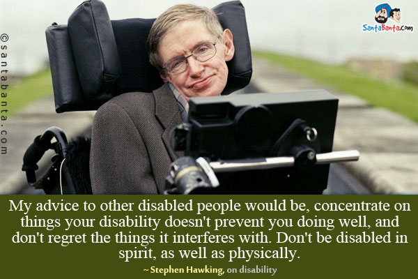 My advice to other disabled people would be, concentrate on things your disability doesn't prevent you doing well, and don't regret the things it interferes with. Don't be disabled in spirit, as well as physically.