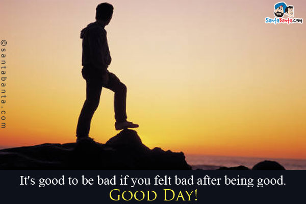 It's good to be bad if you felt bad after being good.<br/>
Good Day!