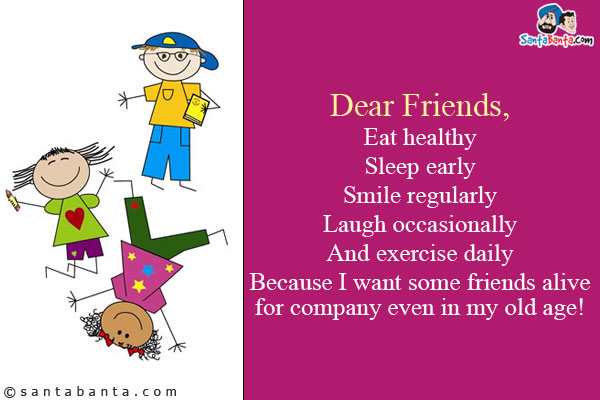 Dear Friends,<br />
Eat healthy<br />
Sleep early<br />
Smile regularly<br />
Laugh occasionally<br />
And exercise daily<br />
Because I want some friends alive for company even in my old age!