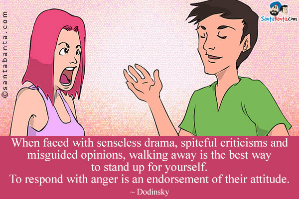 When faced with senseless drama, spiteful criticisms and misguided opinions, walking away is the best way to stand up for yourself. To respond with anger is an endorsement of their attitude.