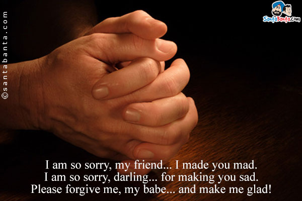 I am so sorry, my friend... I made you mad.<br/>
I am so sorry, darling... for making you sad.<br/>
Please forgive me, my babe... and make me glad!