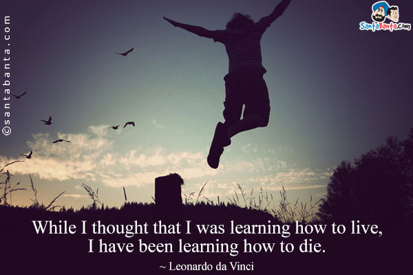 While I thought that I was learning how to live, I have been learning how to die.