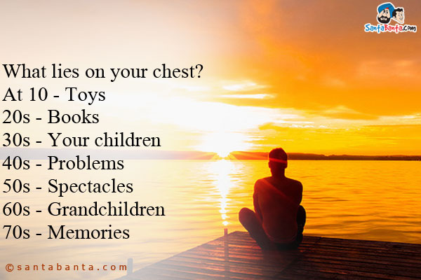 What lies on your chest?<br />
At 10 - Toys<br />
20s - Books<br />
30s - Your children<br />
40s - Problems<br />
50s - Spectacles<br />
60s - Grandchildren<br />
70s - Memories