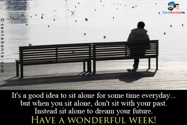 It's a good idea to sit alone for some time everyday... but when you sit alone, don't sit with your past. Instead sit alone to dream your future.<br/>
Have a wonderful week!