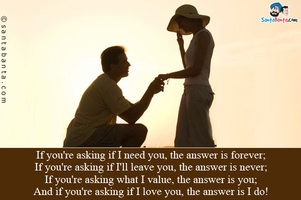 If you're asking if I need you, the answer is forever;<br/>
If you're asking if I'll leave you, the answer is never;<br/>
If you're asking what I value, the answer is you;<br/>
And if you're asking if I love you, the answer is I do!