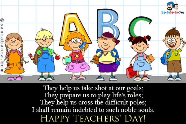 They help us take shot at our goals;<br/>
They prepare us to play life's roles;<br/>
They help us cross the difficult poles;<br/>
I shall remain indebted to such noble souls.<br/>
Happy Teachers' Day!