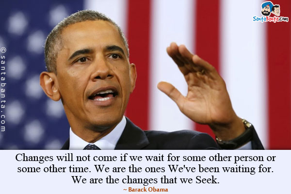 Changes will not come if we wait for some other person or some other time. We are the ones We've been waiting for. We are the changes that we Seek.