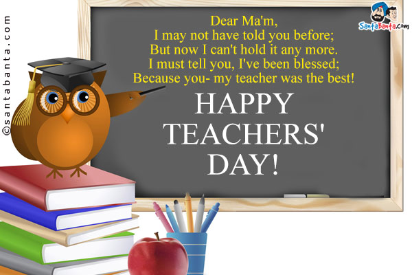 Dear Ma'm,<br />
I may not have told you before;<br />
But now I can't hold it any more.<br />
I must tell you, I've been blessed;<br />
Because you- my teacher was the best!<br />
Happy Teachers' Day!