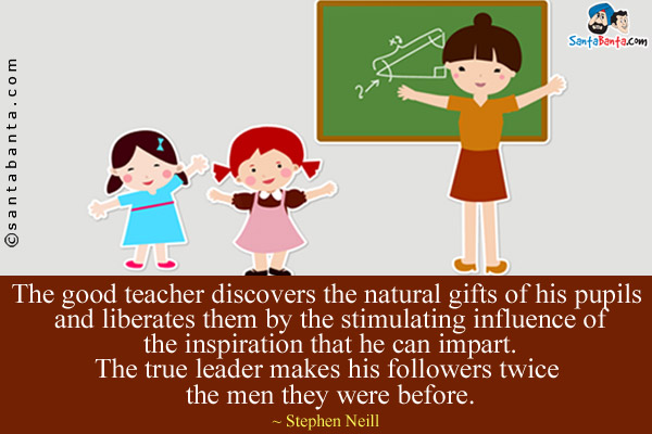 The good teacher discovers the natural gifts of his pupils and liberates them by the stimulating influence of the inspiration that he can impart. The true leader makes his followers twice the men they were before.