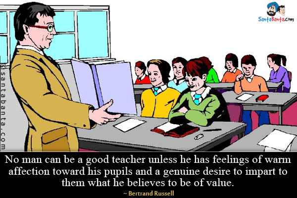 No man can be a good teacher unless he has feelings of warm affection toward his pupils and a genuine desire to impart to them what he believes to be of value.