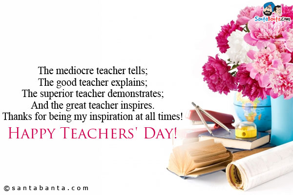 The mediocre teacher tells;<br/>
The good teacher explains;<br/> 
The superior teacher demonstrates;<br/>
And the great teacher inspires.<br/>
Thanks for being my inspiration at all times!<br/>
Happy Teachers' Day!