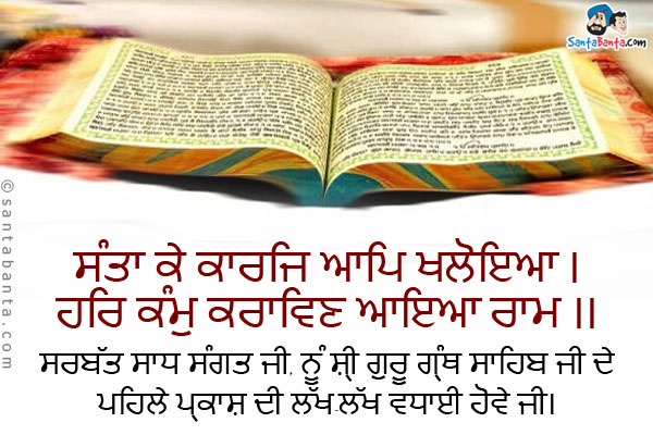 ਸੰਤਾ ਕੇ ਕਾਰਜਿ ਆਪਿ ਖਲੋਇਆ ।<br />
ਹਰਿ ਕੰਮੁ ਕਰਾਵਿਣ ਆਇਆ ਰਾਮ ।।<br /><br />
ਸਰਬੱਤ ਸਾਧ ਸੰਗਤ ਜੀ, ਨੂੰ ਸ਼੍ਰੀ ਗੁਰੂ ਗ੍ਰੰਥ ਸਾਹਿਬ ਜੀ ਦੇ ਪਹਿਲੇ ਪ੍ਰਕਾਸ਼ ਦੀ ਲੱਖ-ਲੱਖ ਵਧਾਈ ਹੋਵੇ ਜੀ।
