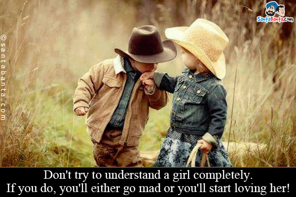 Don't try to understand a girl completely.

If you do, you'll either go mad or you'll start loving her!
