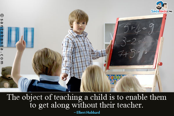 The object of teaching a child is to enable them to get along without their teacher.