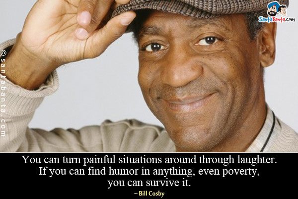 You can turn painful situations around through laughter. If you can find humor in 
anything, even poverty, you can survive it.