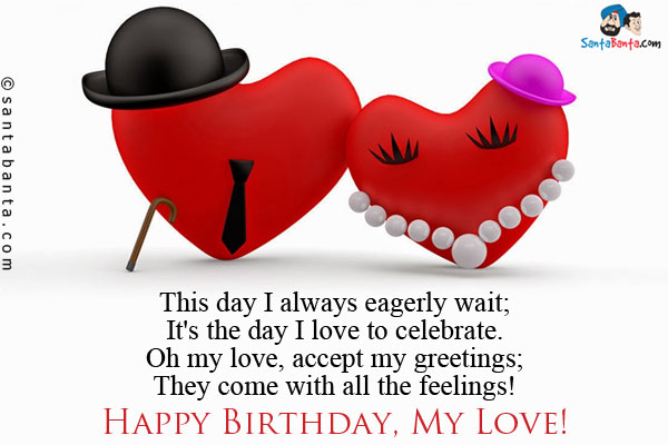 This day I always eagerly wait;<br/>
It's the day I love to celebrate.<br/>
Oh my love, accept my greetings;<br/>
They come with all the feelings!<br/>
Happy Birthday, My Love!