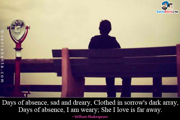 Days of absence, sad and dreary, Clothed in sorrow's dark array, Days of absence, I am weary; She I love is far away.