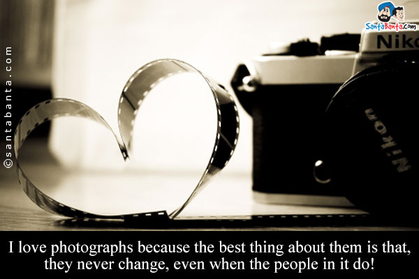 I love photographs because the best thing about them is that, they never change, even when the people in it do!