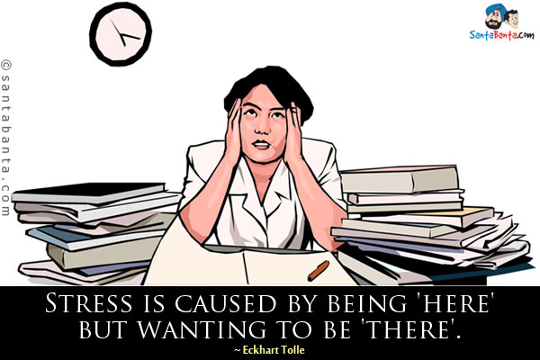 Stress is caused by being 'here' but wanting to be 'there'.