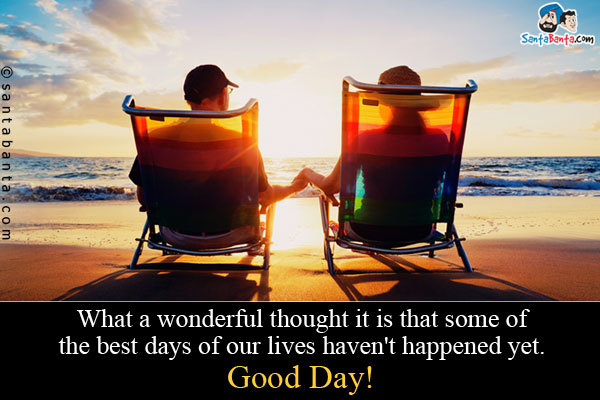 What a wonderful thought it is that some of the best days of our lives haven't happened yet.<br />
Good Day!