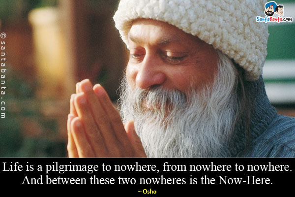 Life is a pilgrimage to nowhere, from nowhere to nowhere. And between these two nowheres is the Now-Here.