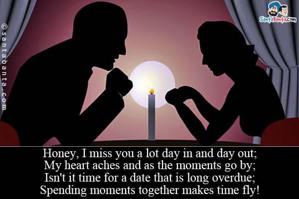 Honey, I miss you a lot day in and day out;<br/>
My heart aches and as the moments go by;<br/>
Isn't it time for a date that is long overdue;<br/>
Spending moments together makes time fly!