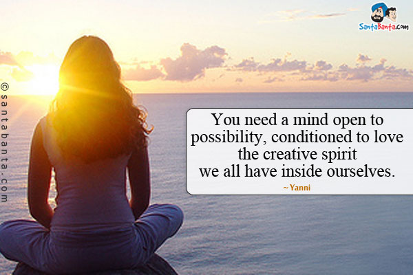 You need a mind open to possibility, conditioned to love the creative spirit we all have inside ourselves.