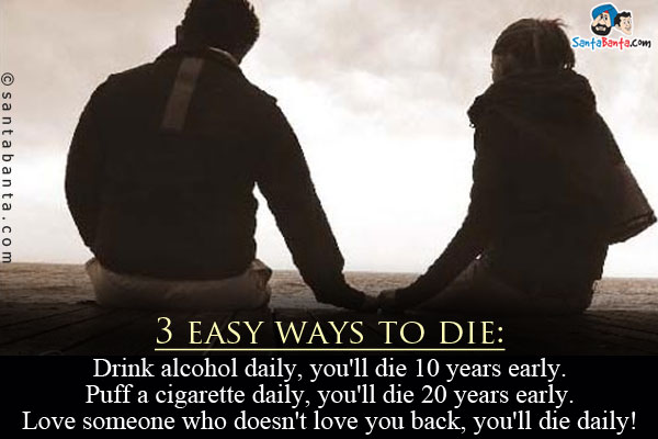 3 easy ways to die:<br/>

Drink alcohol daily, you'll die 10 years early.<br/>
Puff a cigarette daily, you'll die 20 years early.<br/>
Love someone who doesn't love you back, you'll die daily!