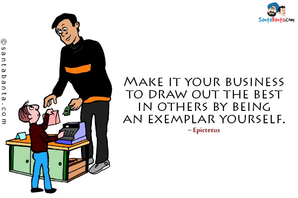 Make it your business to draw out the best in others by being an exemplar yourself.