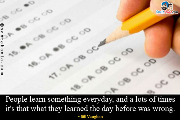 People learn something everyday, and a lots of times it's that what they learned the day before was wrong.