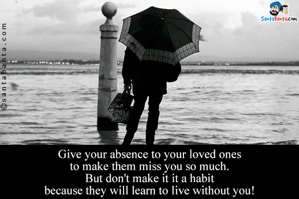 Give your absence to your loved ones to make them miss you so much.<br/>
But don't make it it a habit because they will learn to live without you!