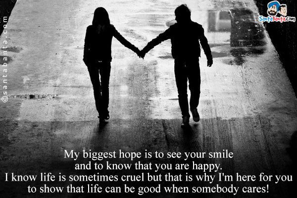 My biggest hope is to see your smile and to know that you are happy.<br/>
I know life is sometimes cruel but that is why I'm here for you to show that life can be good when somebody cares!