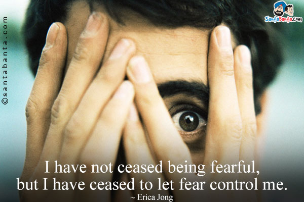 I have not ceased being fearful, but I have ceased to let fear control me.